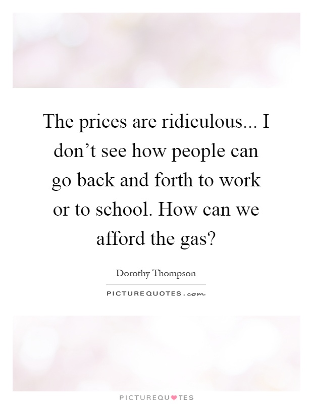 The prices are ridiculous... I don't see how people can go back and forth to work or to school. How can we afford the gas? Picture Quote #1