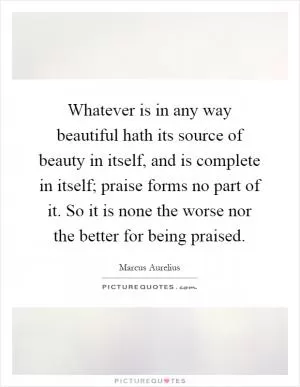Whatever is in any way beautiful hath its source of beauty in itself, and is complete in itself; praise forms no part of it. So it is none the worse nor the better for being praised Picture Quote #1