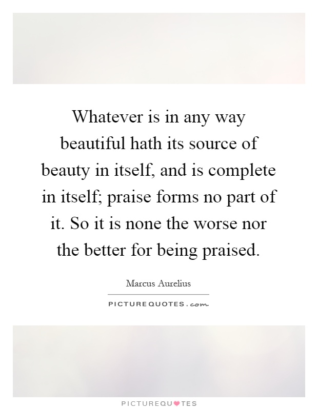 Whatever is in any way beautiful hath its source of beauty in itself, and is complete in itself; praise forms no part of it. So it is none the worse nor the better for being praised Picture Quote #1