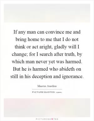 If any man can convince me and bring home to me that I do not think or act aright, gladly will I change; for I search after truth, by which man never yet was harmed. But he is harmed who abideth on still in his deception and ignorance Picture Quote #1