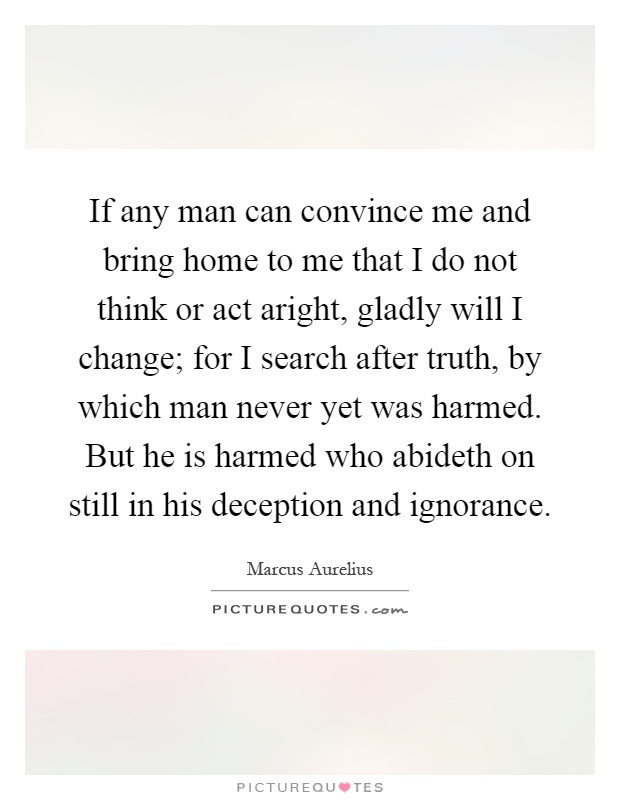If any man can convince me and bring home to me that I do not think or act aright, gladly will I change; for I search after truth, by which man never yet was harmed. But he is harmed who abideth on still in his deception and ignorance Picture Quote #1