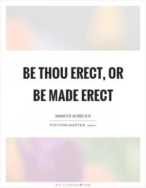 Be thou erect, or be made erect Picture Quote #1