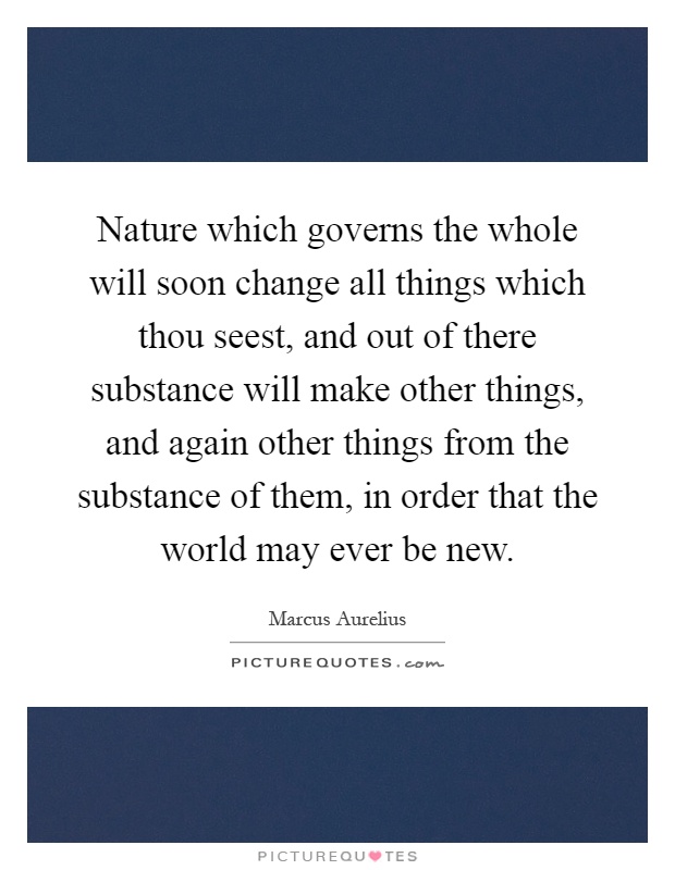 Nature which governs the whole will soon change all things which thou seest, and out of there substance will make other things, and again other things from the substance of them, in order that the world may ever be new Picture Quote #1