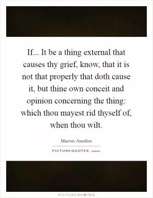 If... It be a thing external that causes thy grief, know, that it is not that properly that doth cause it, but thine own conceit and opinion concerning the thing: which thou mayest rid thyself of, when thou wilt Picture Quote #1