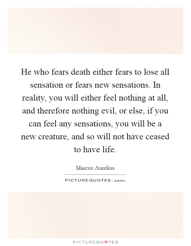 He who fears death either fears to lose all sensation or fears new sensations. In reality, you will either feel nothing at all, and therefore nothing evil, or else, if you can feel any sensations, you will be a new creature, and so will not have ceased to have life Picture Quote #1