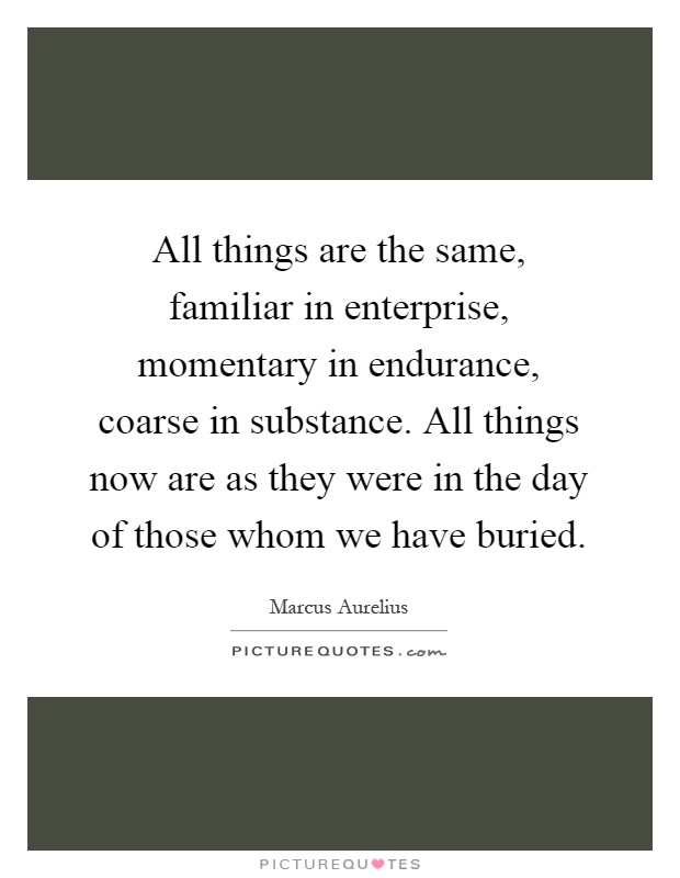 All things are the same, familiar in enterprise, momentary in endurance, coarse in substance. All things now are as they were in the day of those whom we have buried Picture Quote #1