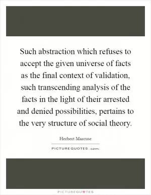 Such abstraction which refuses to accept the given universe of facts as the final context of validation, such transcending analysis of the facts in the light of their arrested and denied possibilities, pertains to the very structure of social theory Picture Quote #1