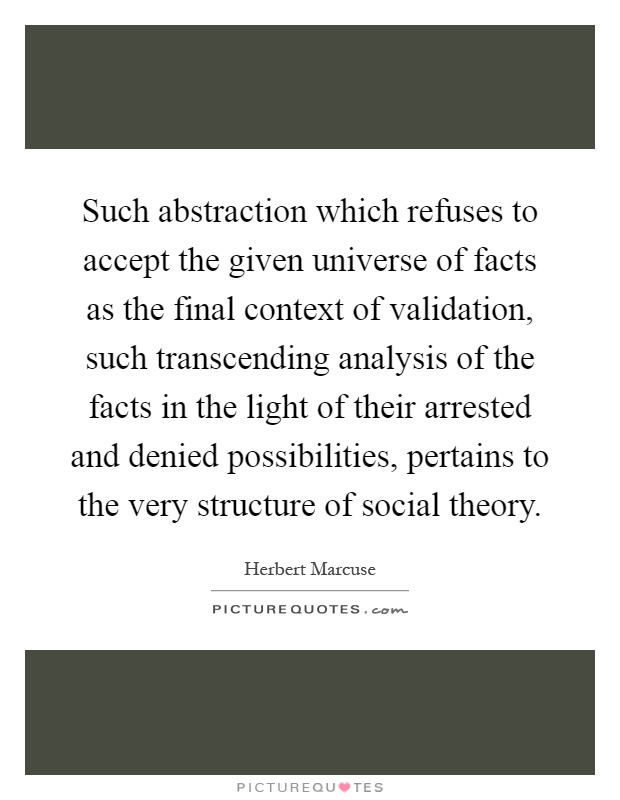 Such abstraction which refuses to accept the given universe of facts as the final context of validation, such transcending analysis of the facts in the light of their arrested and denied possibilities, pertains to the very structure of social theory Picture Quote #1
