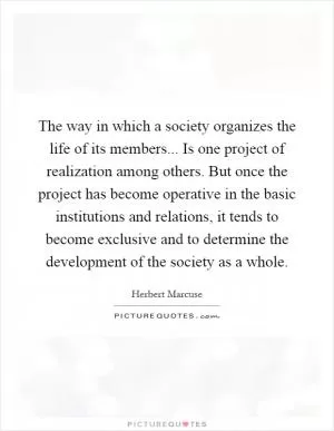 The way in which a society organizes the life of its members... Is one project of realization among others. But once the project has become operative in the basic institutions and relations, it tends to become exclusive and to determine the development of the society as a whole Picture Quote #1