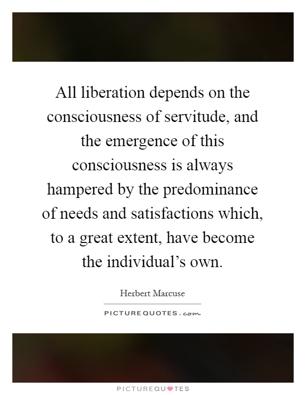 All liberation depends on the consciousness of servitude, and the emergence of this consciousness is always hampered by the predominance of needs and satisfactions which, to a great extent, have become the individual's own Picture Quote #1