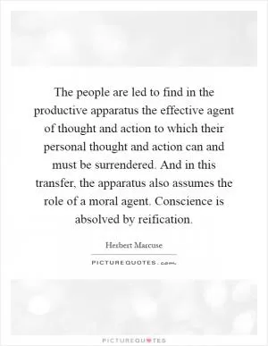 The people are led to find in the productive apparatus the effective agent of thought and action to which their personal thought and action can and must be surrendered. And in this transfer, the apparatus also assumes the role of a moral agent. Conscience is absolved by reification Picture Quote #1