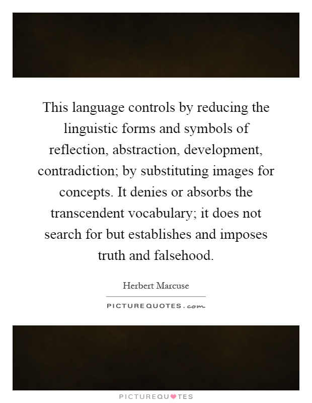 This language controls by reducing the linguistic forms and symbols of reflection, abstraction, development, contradiction; by substituting images for concepts. It denies or absorbs the transcendent vocabulary; it does not search for but establishes and imposes truth and falsehood Picture Quote #1