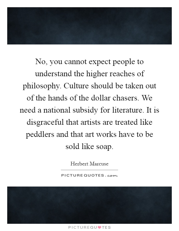 No, you cannot expect people to understand the higher reaches of philosophy. Culture should be taken out of the hands of the dollar chasers. We need a national subsidy for literature. It is disgraceful that artists are treated like peddlers and that art works have to be sold like soap Picture Quote #1