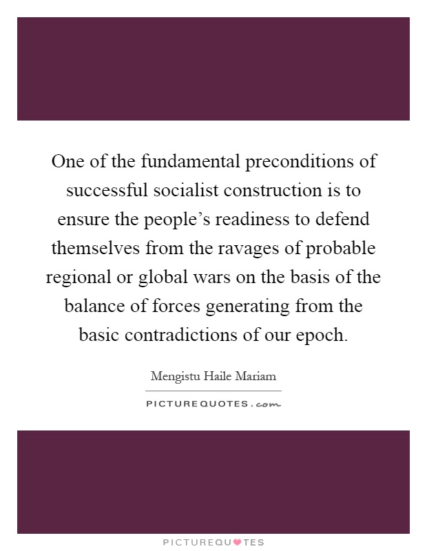 One of the fundamental preconditions of successful socialist construction is to ensure the people's readiness to defend themselves from the ravages of probable regional or global wars on the basis of the balance of forces generating from the basic contradictions of our epoch Picture Quote #1