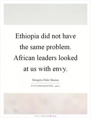 Ethiopia did not have the same problem. African leaders looked at us with envy Picture Quote #1