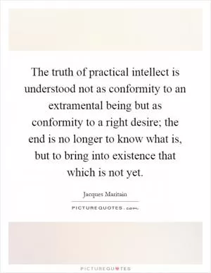 The truth of practical intellect is understood not as conformity to an extramental being but as conformity to a right desire; the end is no longer to know what is, but to bring into existence that which is not yet Picture Quote #1