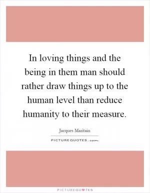 In loving things and the being in them man should rather draw things up to the human level than reduce humanity to their measure Picture Quote #1