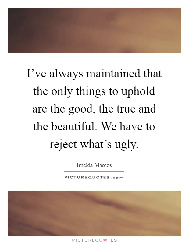 I've always maintained that the only things to uphold are the good, the true and the beautiful. We have to reject what's ugly Picture Quote #1