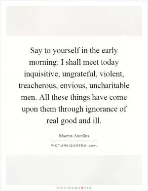 Say to yourself in the early morning: I shall meet today inquisitive, ungrateful, violent, treacherous, envious, uncharitable men. All these things have come upon them through ignorance of real good and ill Picture Quote #1