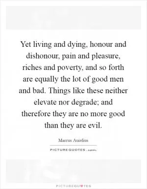 Yet living and dying, honour and dishonour, pain and pleasure, riches and poverty, and so forth are equally the lot of good men and bad. Things like these neither elevate nor degrade; and therefore they are no more good than they are evil Picture Quote #1