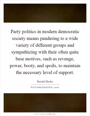 Party politics in modern democratic society means pandering to a wide variety of different groups and sympathizing with their often quite base motives, such as revenge, power, booty, and spoils, to maintain the necessary level of support Picture Quote #1