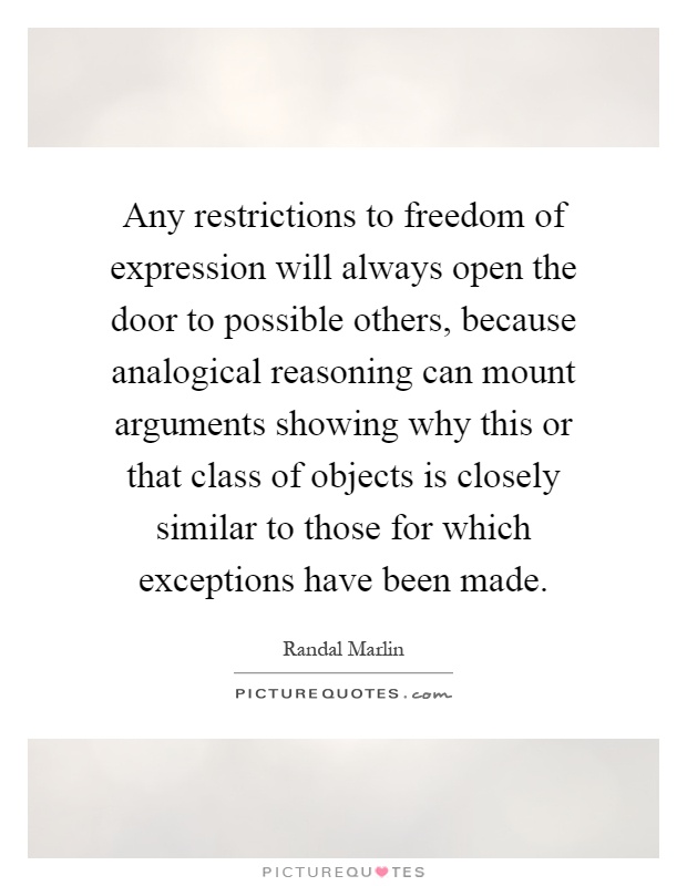 Any restrictions to freedom of expression will always open the door to possible others, because analogical reasoning can mount arguments showing why this or that class of objects is closely similar to those for which exceptions have been made Picture Quote #1