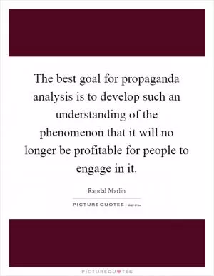 The best goal for propaganda analysis is to develop such an understanding of the phenomenon that it will no longer be profitable for people to engage in it Picture Quote #1