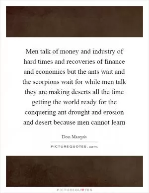 Men talk of money and industry of hard times and recoveries of finance and economics but the ants wait and the scorpions wait for while men talk they are making deserts all the time getting the world ready for the conquering ant drought and erosion and desert because men cannot learn Picture Quote #1
