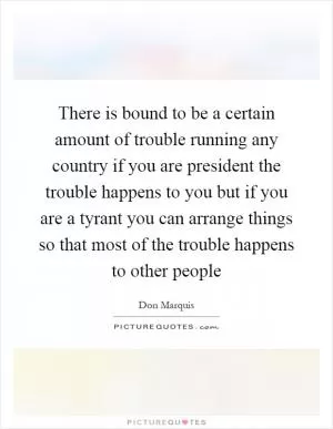 There is bound to be a certain amount of trouble running any country if you are president the trouble happens to you but if you are a tyrant you can arrange things so that most of the trouble happens to other people Picture Quote #1