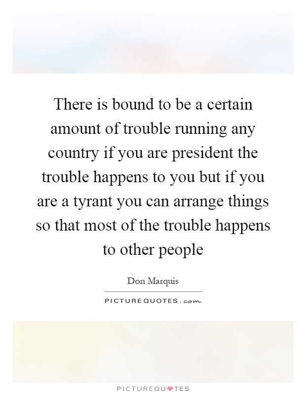 There is bound to be a certain amount of trouble running any country if you are president the trouble happens to you but if you are a tyrant you can arrange things so that most of the trouble happens to other people Picture Quote #1