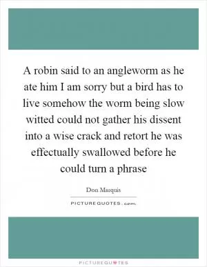 A robin said to an angleworm as he ate him I am sorry but a bird has to live somehow the worm being slow witted could not gather his dissent into a wise crack and retort he was effectually swallowed before he could turn a phrase Picture Quote #1