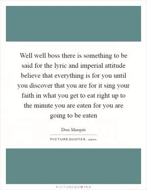 Well well boss there is something to be said for the lyric and imperial attitude believe that everything is for you until you discover that you are for it sing your faith in what you get to eat right up to the minute you are eaten for you are going to be eaten Picture Quote #1