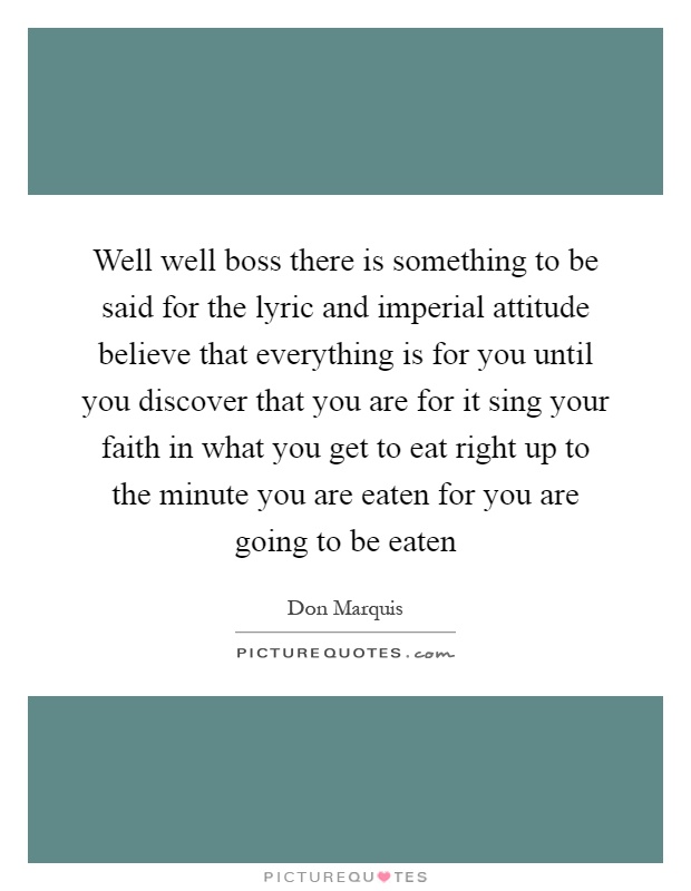 Well well boss there is something to be said for the lyric and imperial attitude believe that everything is for you until you discover that you are for it sing your faith in what you get to eat right up to the minute you are eaten for you are going to be eaten Picture Quote #1