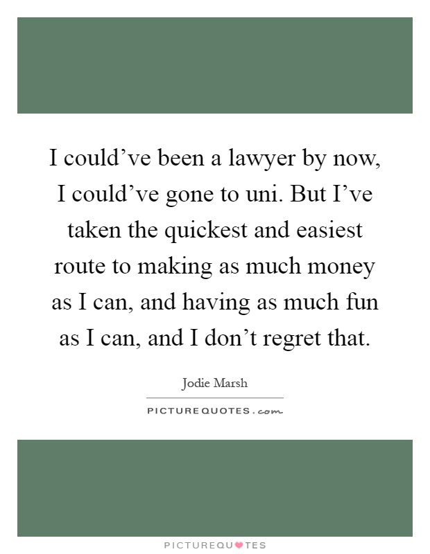 I could've been a lawyer by now, I could've gone to uni. But I've taken the quickest and easiest route to making as much money as I can, and having as much fun as I can, and I don't regret that Picture Quote #1