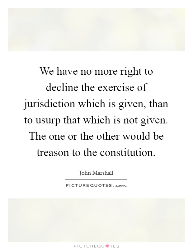 We have no more right to decline the exercise of jurisdiction which is given, than to usurp that which is not given. The one or the other would be treason to the constitution Picture Quote #1