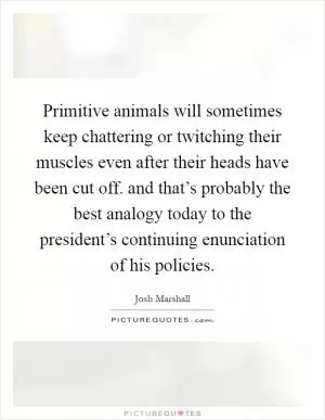 Primitive animals will sometimes keep chattering or twitching their muscles even after their heads have been cut off. and that’s probably the best analogy today to the president’s continuing enunciation of his policies Picture Quote #1
