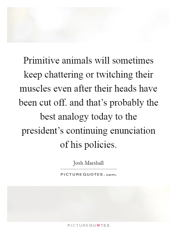 Primitive animals will sometimes keep chattering or twitching their muscles even after their heads have been cut off. and that's probably the best analogy today to the president's continuing enunciation of his policies Picture Quote #1