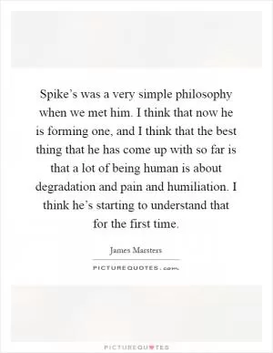 Spike’s was a very simple philosophy when we met him. I think that now he is forming one, and I think that the best thing that he has come up with so far is that a lot of being human is about degradation and pain and humiliation. I think he’s starting to understand that for the first time Picture Quote #1