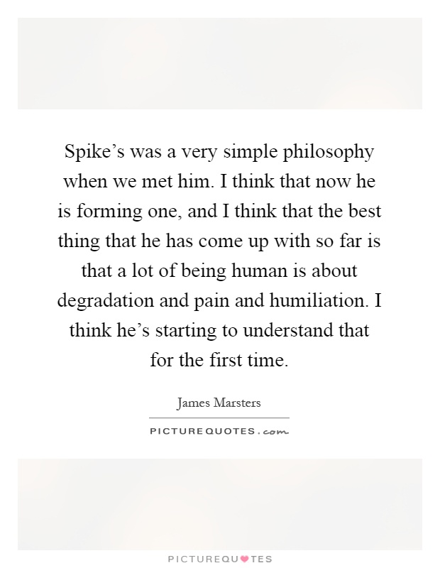 Spike's was a very simple philosophy when we met him. I think that now he is forming one, and I think that the best thing that he has come up with so far is that a lot of being human is about degradation and pain and humiliation. I think he's starting to understand that for the first time Picture Quote #1