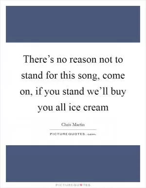 There’s no reason not to stand for this song, come on, if you stand we’ll buy you all ice cream Picture Quote #1