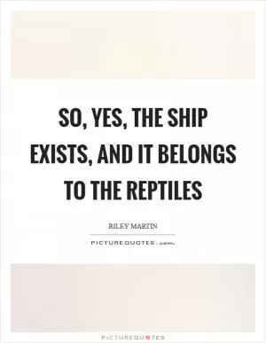 So, yes, the ship exists, and it belongs to the reptiles Picture Quote #1