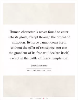 Human character is never found to enter into its glory, except through the ordeal of affliction. Its force cannot come forth without the offer of resistance, nor can the grandeur of its free will declare itself, except in the battle of fierce temptation Picture Quote #1