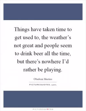 Things have taken time to get used to, the weather’s not great and people seem to drink beer all the time, but there’s nowhere I’d rather be playing Picture Quote #1