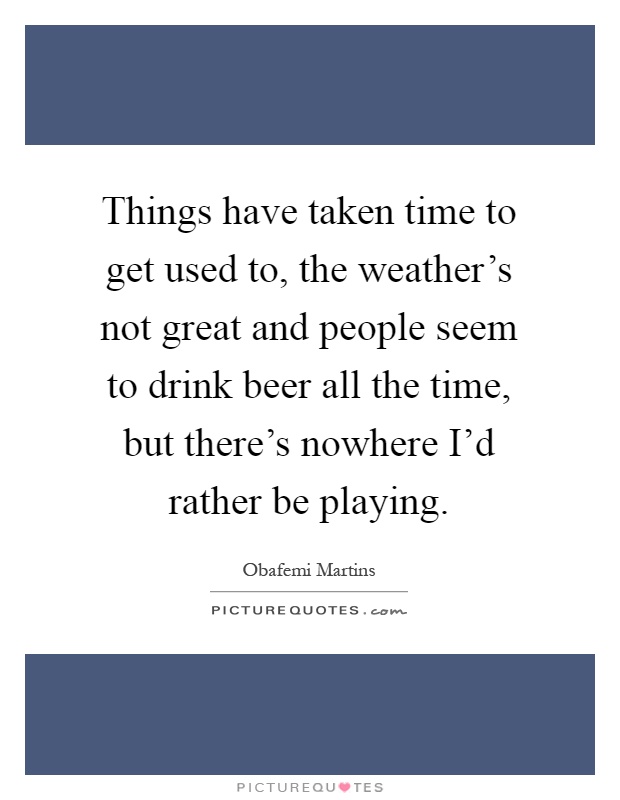 Things have taken time to get used to, the weather's not great and people seem to drink beer all the time, but there's nowhere I'd rather be playing Picture Quote #1