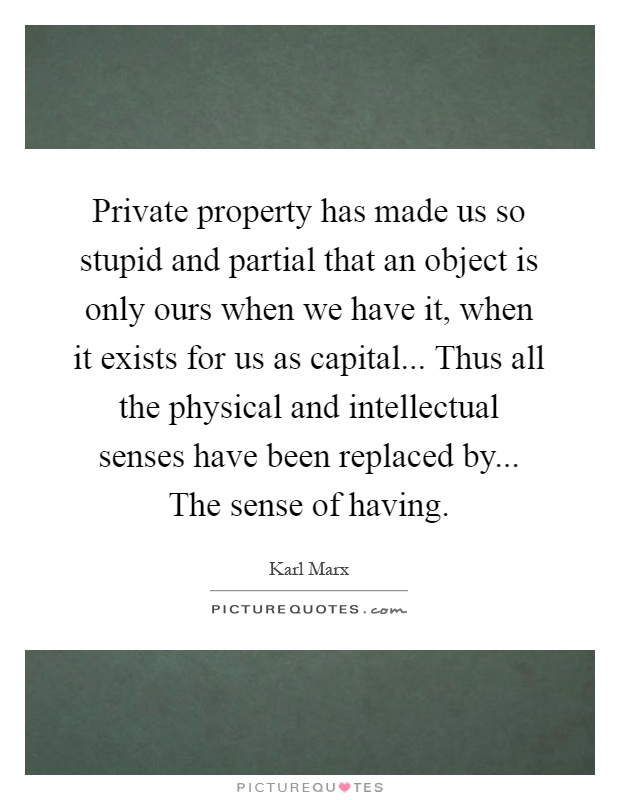 Private property has made us so stupid and partial that an object is only ours when we have it, when it exists for us as capital... Thus all the physical and intellectual senses have been replaced by... The sense of having Picture Quote #1