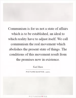 Communism is for us not a state of affairs which is to be established, an ideal to which reality have to adjust itself. We call communism the real movement which abolishes the present state of things. The conditions of this movement result from the premises now in existence Picture Quote #1