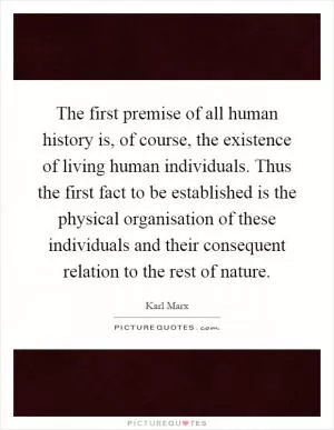 The first premise of all human history is, of course, the existence of living human individuals. Thus the first fact to be established is the physical organisation of these individuals and their consequent relation to the rest of nature Picture Quote #1