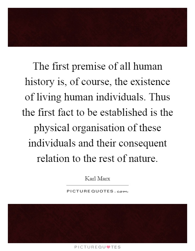 The first premise of all human history is, of course, the existence of living human individuals. Thus the first fact to be established is the physical organisation of these individuals and their consequent relation to the rest of nature Picture Quote #1