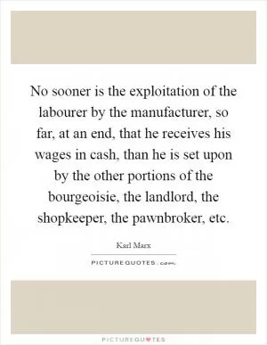 No sooner is the exploitation of the labourer by the manufacturer, so far, at an end, that he receives his wages in cash, than he is set upon by the other portions of the bourgeoisie, the landlord, the shopkeeper, the pawnbroker, etc Picture Quote #1