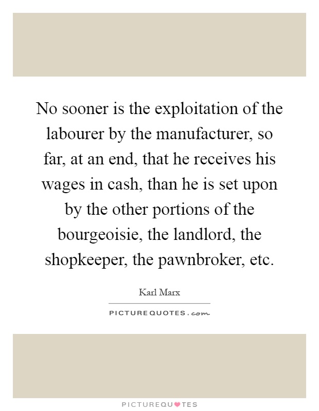 No sooner is the exploitation of the labourer by the manufacturer, so far, at an end, that he receives his wages in cash, than he is set upon by the other portions of the bourgeoisie, the landlord, the shopkeeper, the pawnbroker, etc Picture Quote #1